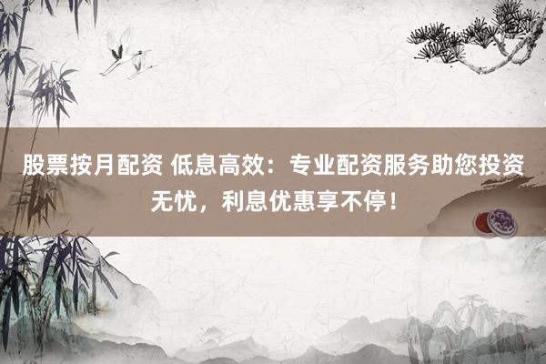 股票按月配资 低息高效：专业配资服务助您投资无忧，利息优惠享不停！