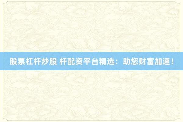 股票杠杆炒股 杆配资平台精选：助您财富加速！