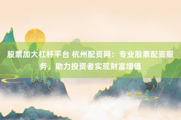 股票加大杠杆平台 杭州配资网：专业股票配资服务，助力投资者实现财富增值