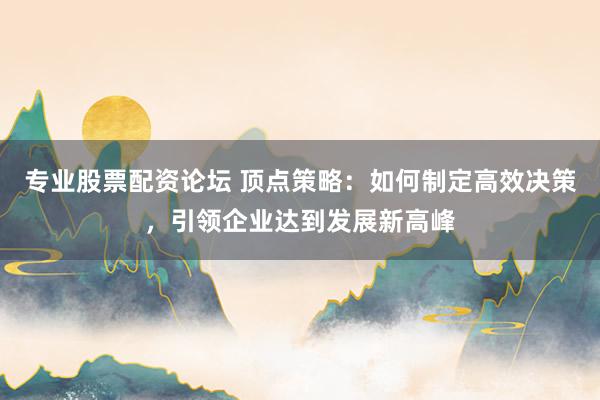 专业股票配资论坛 顶点策略：如何制定高效决策，引领企业达到发展新高峰