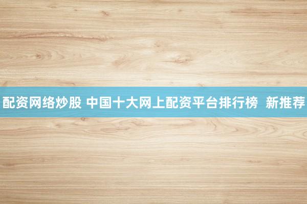 配资网络炒股 中国十大网上配资平台排行榜  新推荐