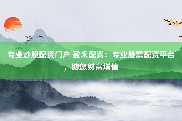 专业炒股配资门户 盈禾配资：专业股票配资平台，助您财富增值