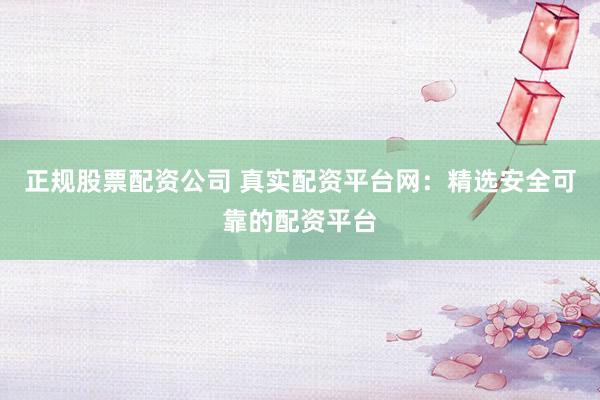 正规股票配资公司 真实配资平台网：精选安全可靠的配资平台