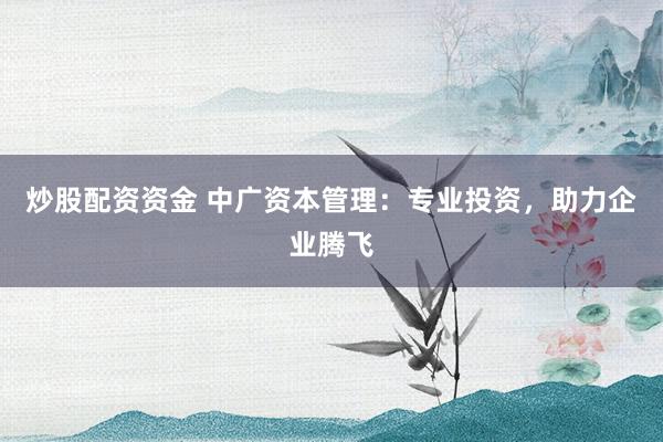 炒股配资资金 中广资本管理：专业投资，助力企业腾飞