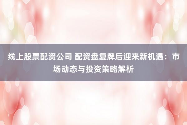 线上股票配资公司 配资盘复牌后迎来新机遇：市场动态与投资策略解析