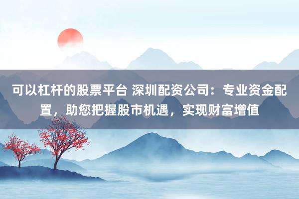 可以杠杆的股票平台 深圳配资公司：专业资金配置，助您把握股市机遇，实现财富增值