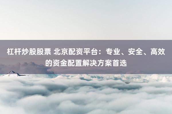 杠杆炒股股票 北京配资平台：专业、安全、高效的资金配置解决方案首选