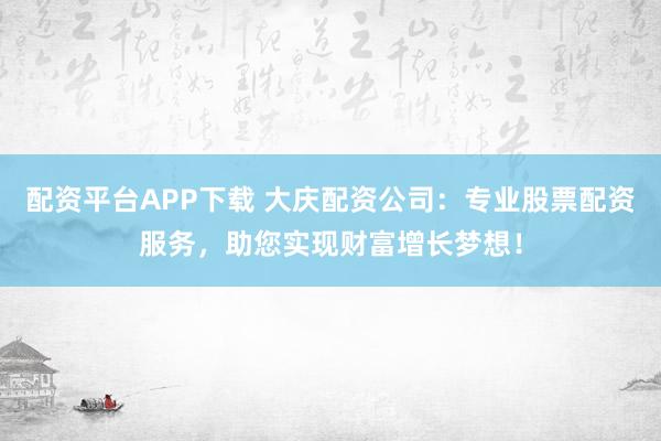 配资平台APP下载 大庆配资公司：专业股票配资服务，助您实现财富增长梦想！