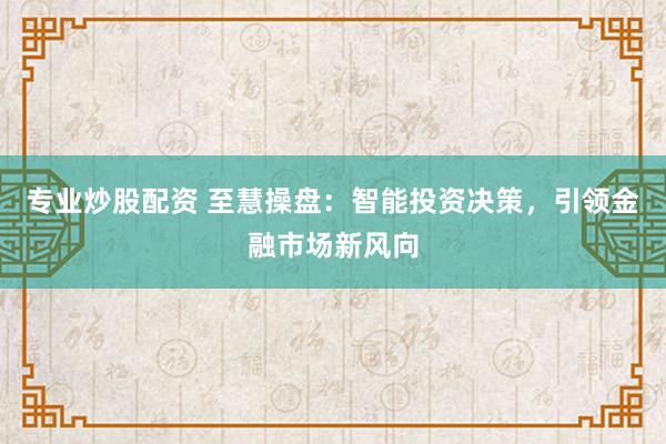专业炒股配资 至慧操盘：智能投资决策，引领金融市场新风向