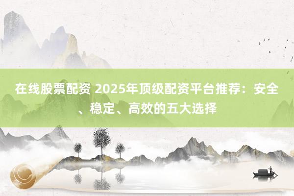 在线股票配资 2025年顶级配资平台推荐：安全、稳定、高效的五大选择