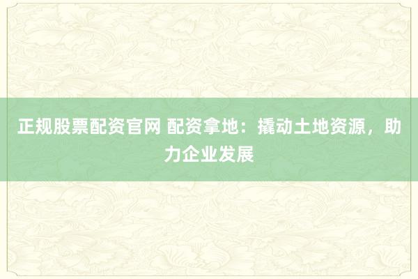 正规股票配资官网 配资拿地：撬动土地资源，助力企业发展