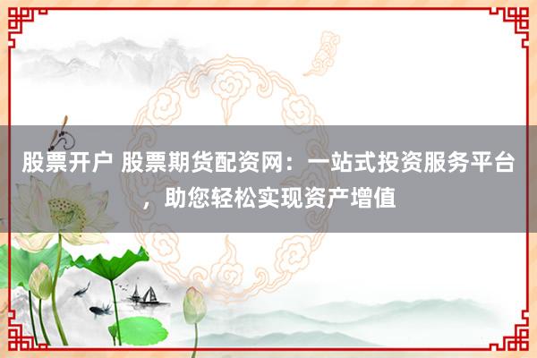 股票开户 股票期货配资网：一站式投资服务平台，助您轻松实现资产增值