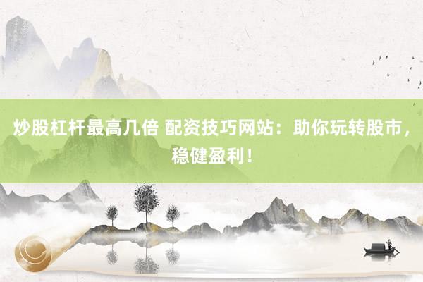 炒股杠杆最高几倍 配资技巧网站：助你玩转股市，稳健盈利！