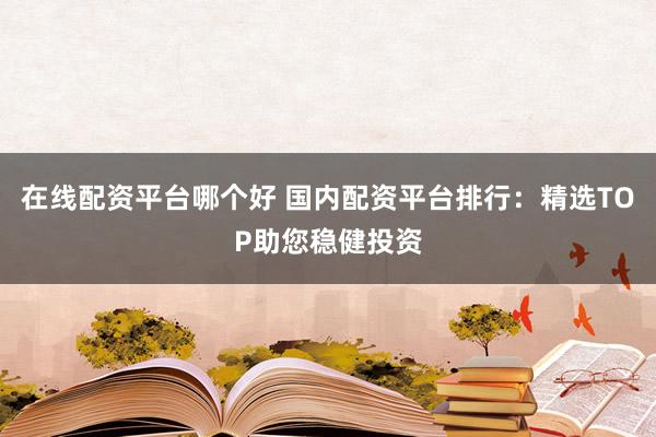 在线配资平台哪个好 国内配资平台排行：精选TOP助您稳健投资