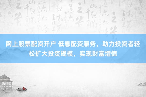网上股票配资开户 低息配资服务，助力投资者轻松扩大投资规模，实现财富增值