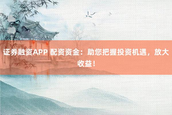 证券融资APP 配资资金：助您把握投资机遇，放大收益！