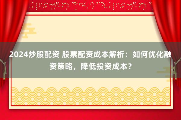 2024炒股配资 股票配资成本解析：如何优化融资策略，降低投资成本？
