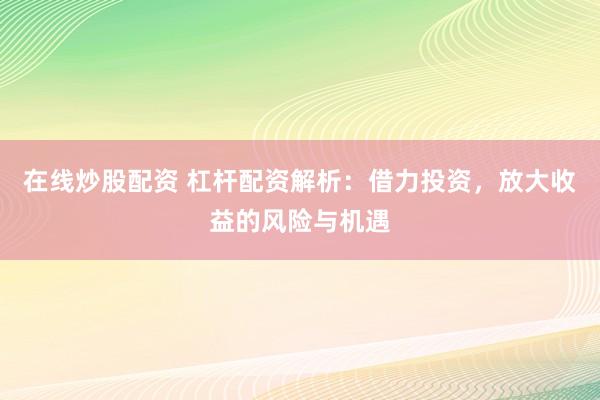 在线炒股配资 杠杆配资解析：借力投资，放大收益的风险与机遇