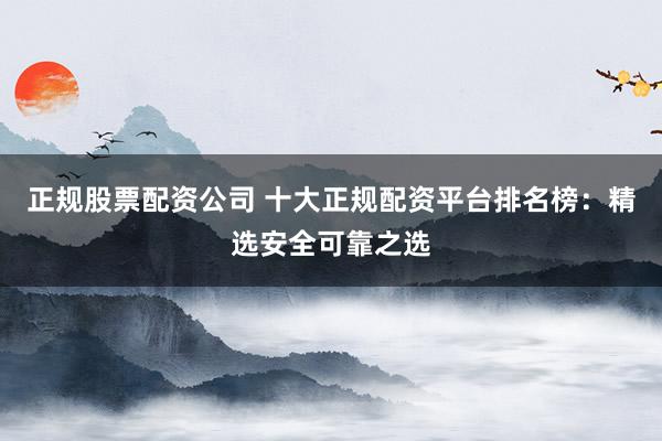 正规股票配资公司 十大正规配资平台排名榜：精选安全可靠之选
