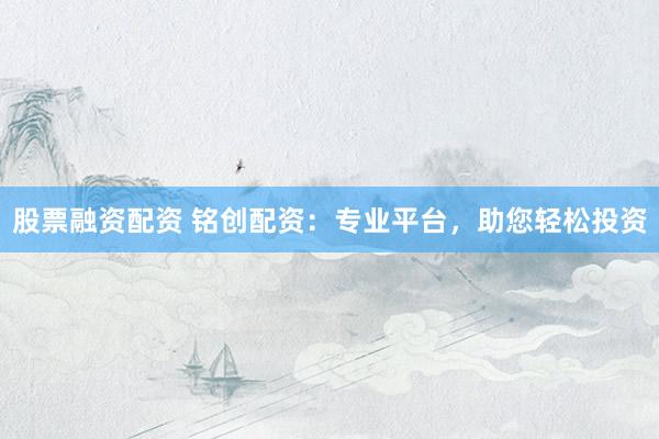 股票融资配资 铭创配资：专业平台，助您轻松投资