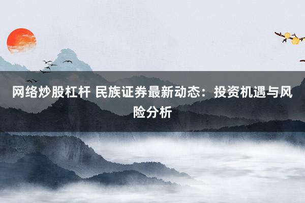 网络炒股杠杆 民族证券最新动态：投资机遇与风险分析