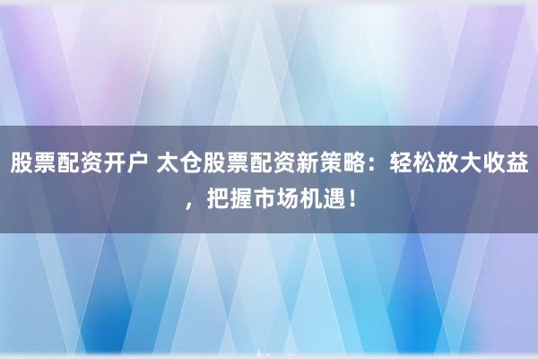 股票配资开户 太仓股票配资新策略：轻松放大收益，把握市场机遇！