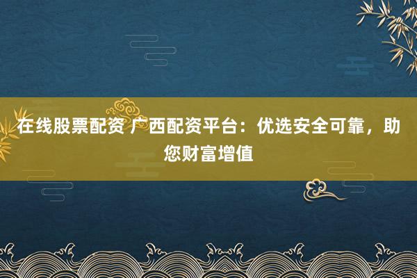 在线股票配资 广西配资平台：优选安全可靠，助您财富增值