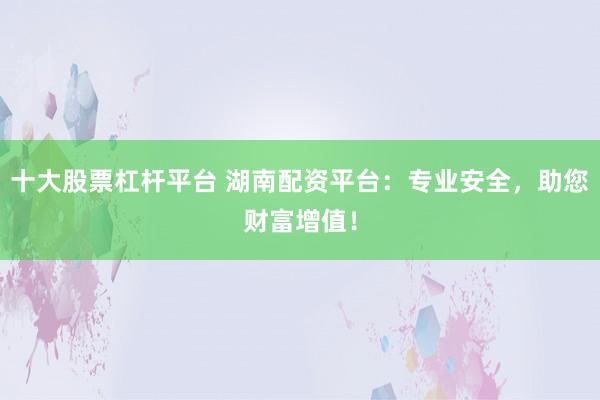 十大股票杠杆平台 湖南配资平台：专业安全，助您财富增值！