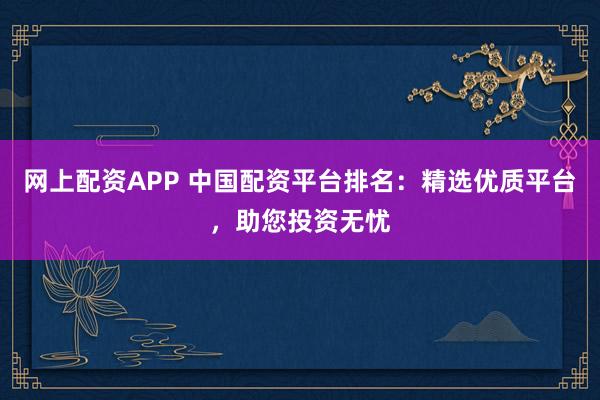 网上配资APP 中国配资平台排名：精选优质平台，助您投资无忧