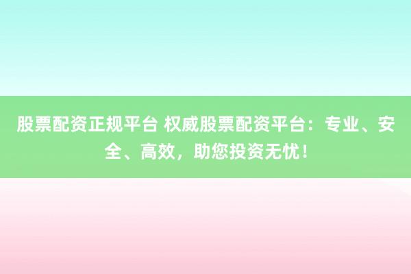 股票配资正规平台 权威股票配资平台：专业、安全、高效，助您投资无忧！