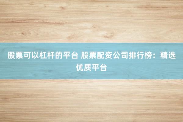股票可以杠杆的平台 股票配资公司排行榜：精选优质平台