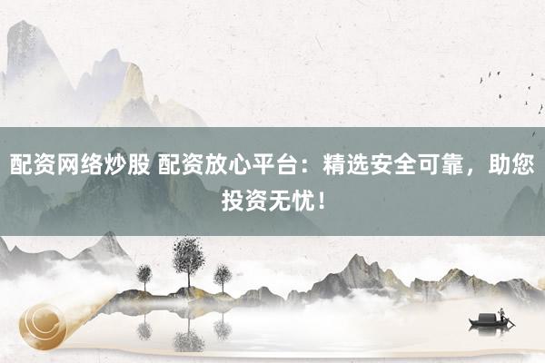 配资网络炒股 配资放心平台：精选安全可靠，助您投资无忧！