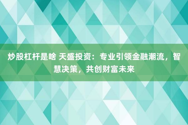 炒股杠杆是啥 天盛投资：专业引领金融潮流，智慧决策，共创财富未来