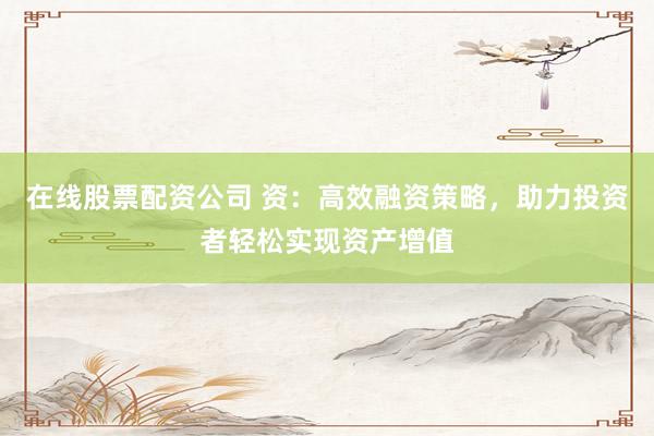 在线股票配资公司 资：高效融资策略，助力投资者轻松实现资产增值