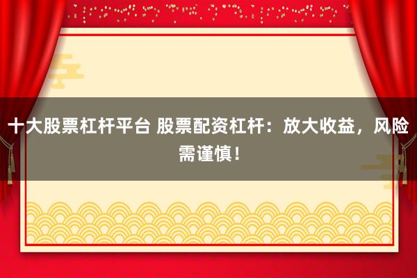 十大股票杠杆平台 股票配资杠杆：放大收益，风险需谨慎！