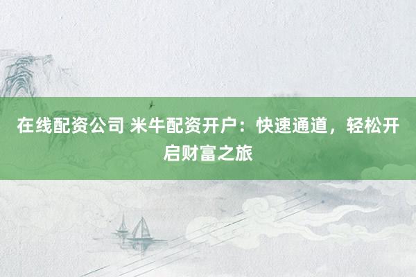 在线配资公司 米牛配资开户：快速通道，轻松开启财富之旅