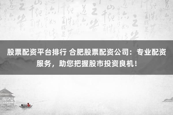 股票配资平台排行 合肥股票配资公司：专业配资服务，助您把握股市投资良机！