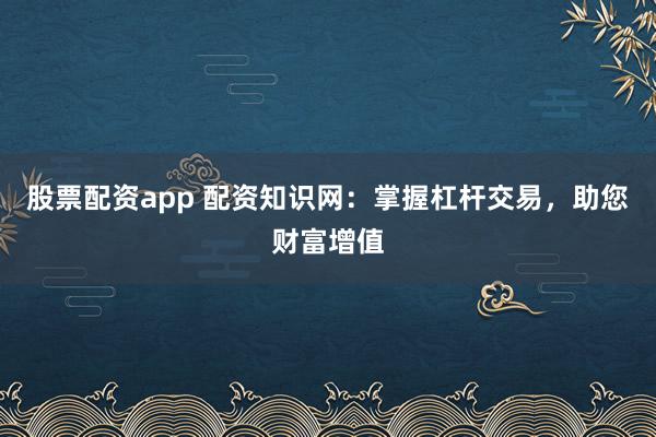 股票配资app 配资知识网：掌握杠杆交易，助您财富增值