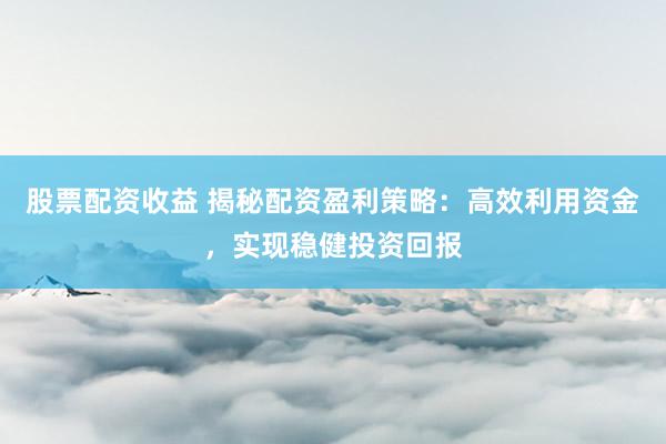 股票配资收益 揭秘配资盈利策略：高效利用资金，实现稳健投资回报