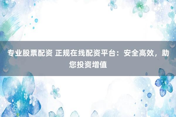 专业股票配资 正规在线配资平台：安全高效，助您投资增值