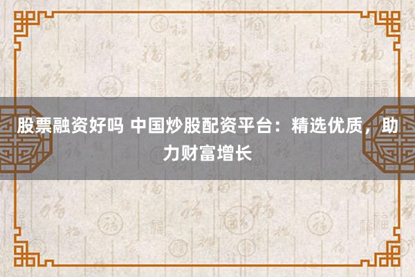 股票融资好吗 中国炒股配资平台：精选优质，助力财富增长