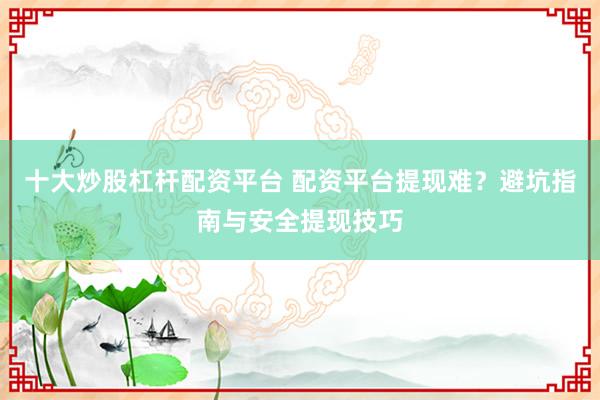 十大炒股杠杆配资平台 配资平台提现难？避坑指南与安全提现技巧