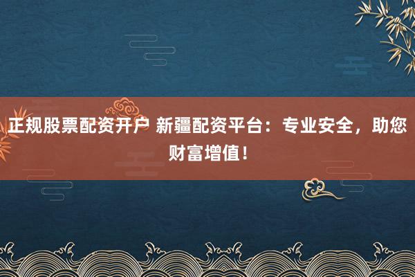 正规股票配资开户 新疆配资平台：专业安全，助您财富增值！
