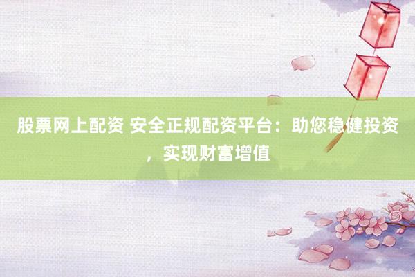 股票网上配资 安全正规配资平台：助您稳健投资，实现财富增值