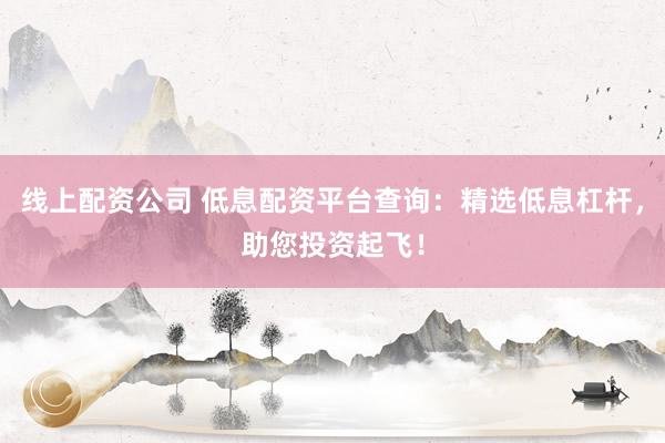 线上配资公司 低息配资平台查询：精选低息杠杆，助您投资起飞！