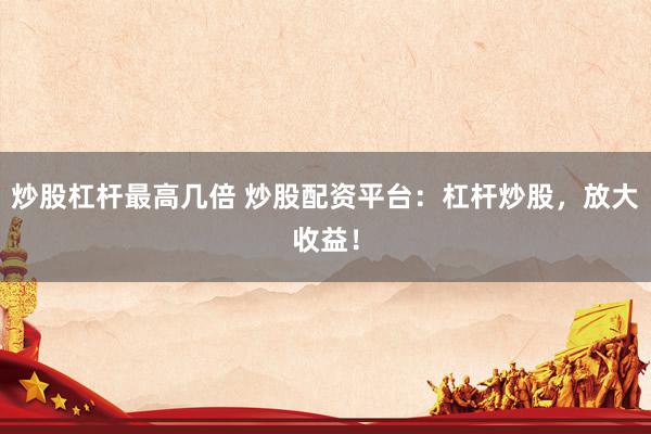 炒股杠杆最高几倍 炒股配资平台：杠杆炒股，放大收益！