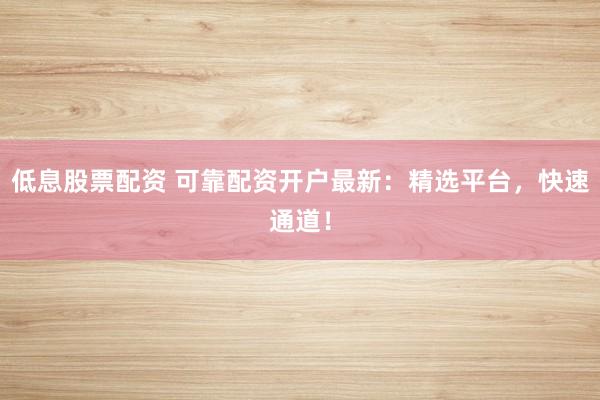 低息股票配资 可靠配资开户最新：精选平台，快速通道！