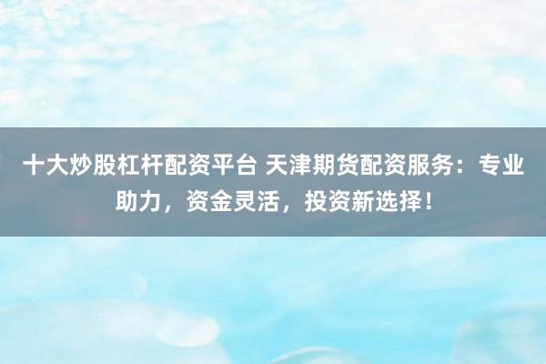 十大炒股杠杆配资平台 天津期货配资服务：专业助力，资金灵活，投资新选择！