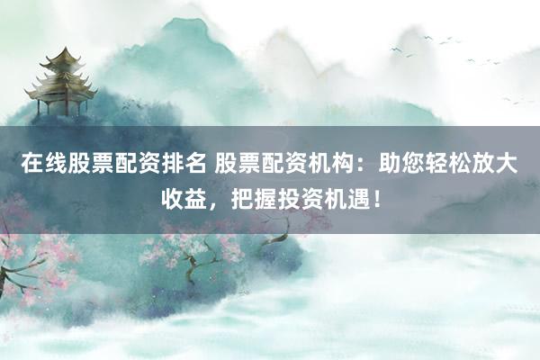 在线股票配资排名 股票配资机构：助您轻松放大收益，把握投资机遇！