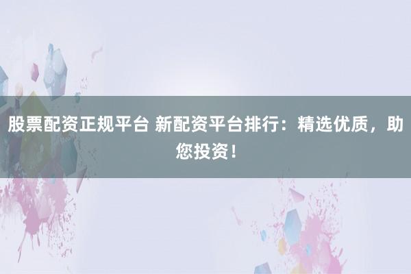 股票配资正规平台 新配资平台排行：精选优质，助您投资！